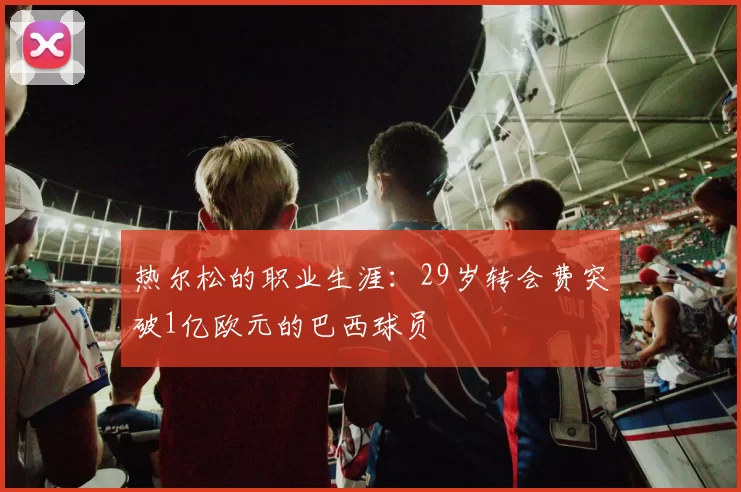 热尔松的职业生涯：29岁转会费突破1亿欧元的巴西球员