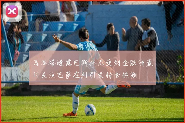 马洛塔透露巴斯托尼受到全欧洲豪门关注巴萨在列引发转会热潮