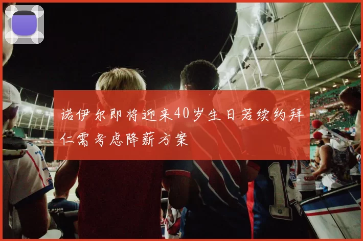 诺伊尔即将迎来40岁生日若续约拜仁需考虑降薪方案