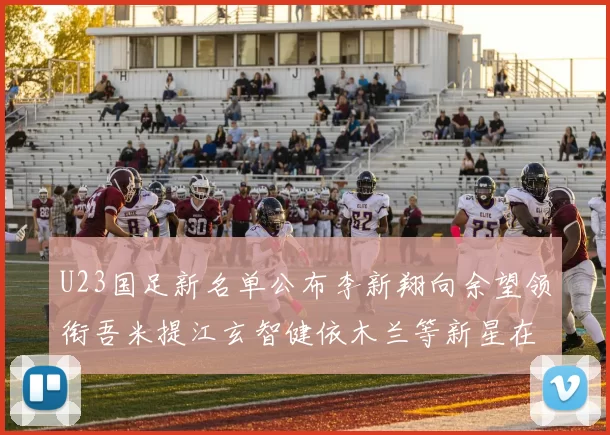 U23国足新名单公布李新翔向余望领衔吾米提江玄智健依木兰等新星在列