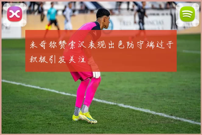 米奇称赞索汉表现出色防守端过于积极引发关注