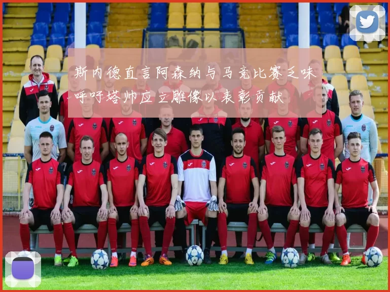 斯内德直言阿森纳与马竞比赛乏味呼吁塔帅应立雕像以表彰贡献
