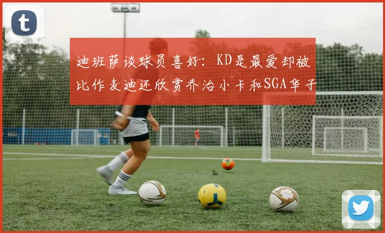 迪班萨谈球员喜好：KD是最爱却被比作麦迪还欣赏乔治小卡和SGA华子