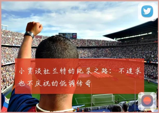 小贾谈杜兰特的纪录之路：不追求也不庆祝的低调传奇
