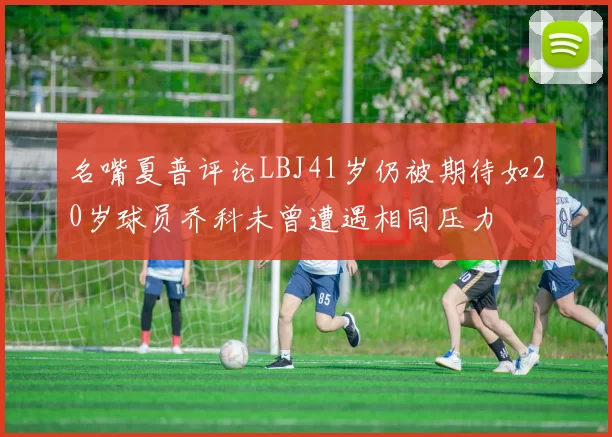 名嘴夏普评论LBJ41岁仍被期待如20岁球员乔科未曾遭遇相同压力